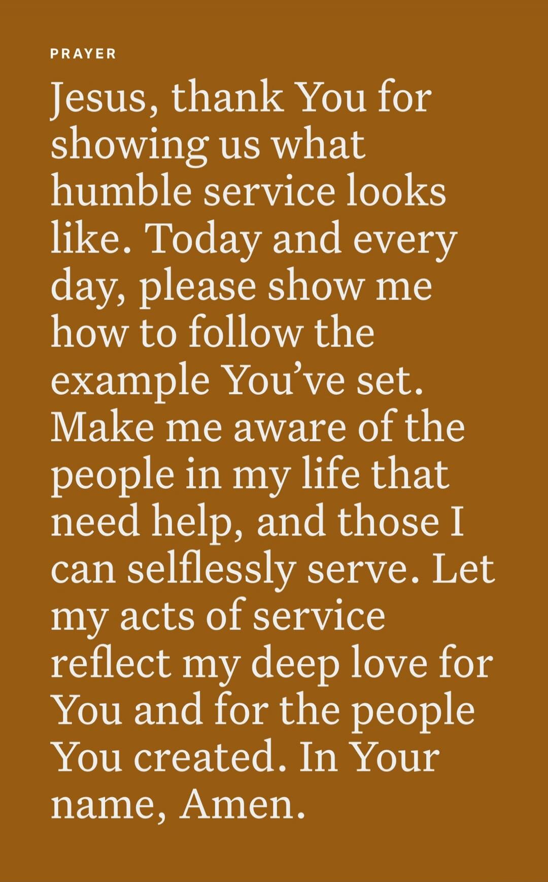 PRAYER Jesus, thank You for showing us what humble service looks like. Today and every day, please show me how to follow the example You’ve set. Make me aware of the people in my life that need help, and those I can selflessly serve. Let my acts of service reflect my deep love for You and for the people You created. In Your name, Amen.