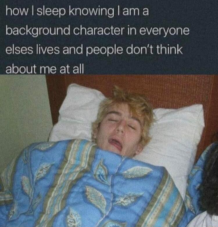 how I sleep knowing I am a background character in everyone else’s lives and people don’t think about me at all