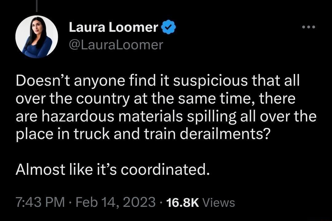 Laura Loomer LauraLoomer Doesnt anyone find it suspicious that all over the country at the same time there are hazardous materials spilling all over the place in truck and train derailments Almost like its coordinated T743 PM Feb 14 2023 168K Views