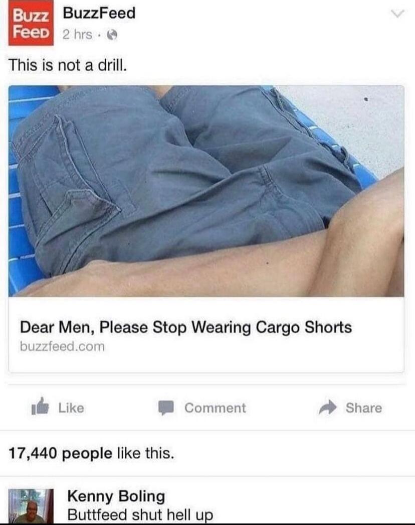 Buzz BuzzFeed 2 hrs. This is not a drill. Dear Men, Please Stop Wearing Cargo Shorts buzzfeed.com Like Comment Share 17,440 people like this. Kenny Boling Buttfreed shut hell up