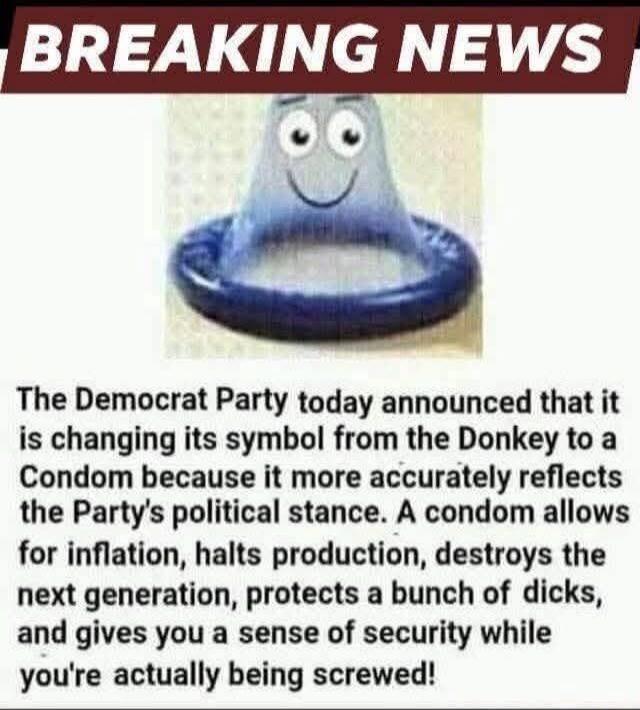 BREAKING NEWS
The Democrat Party today announced that it is changing its symbol from the Donkey to a Condom because it more accurately reflects the Party's political stance. A condom allows for inflation, halts production, destroys the next generation, protects a bunch of dicks, and gives you a sense of security while you're actually being screwed!