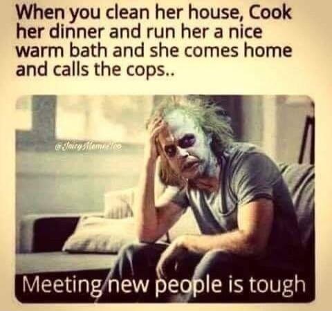 When you clean her house, Cook her dinner and run her a nice warm bath and she comes home and calls the cops.. Meeting new people is tough