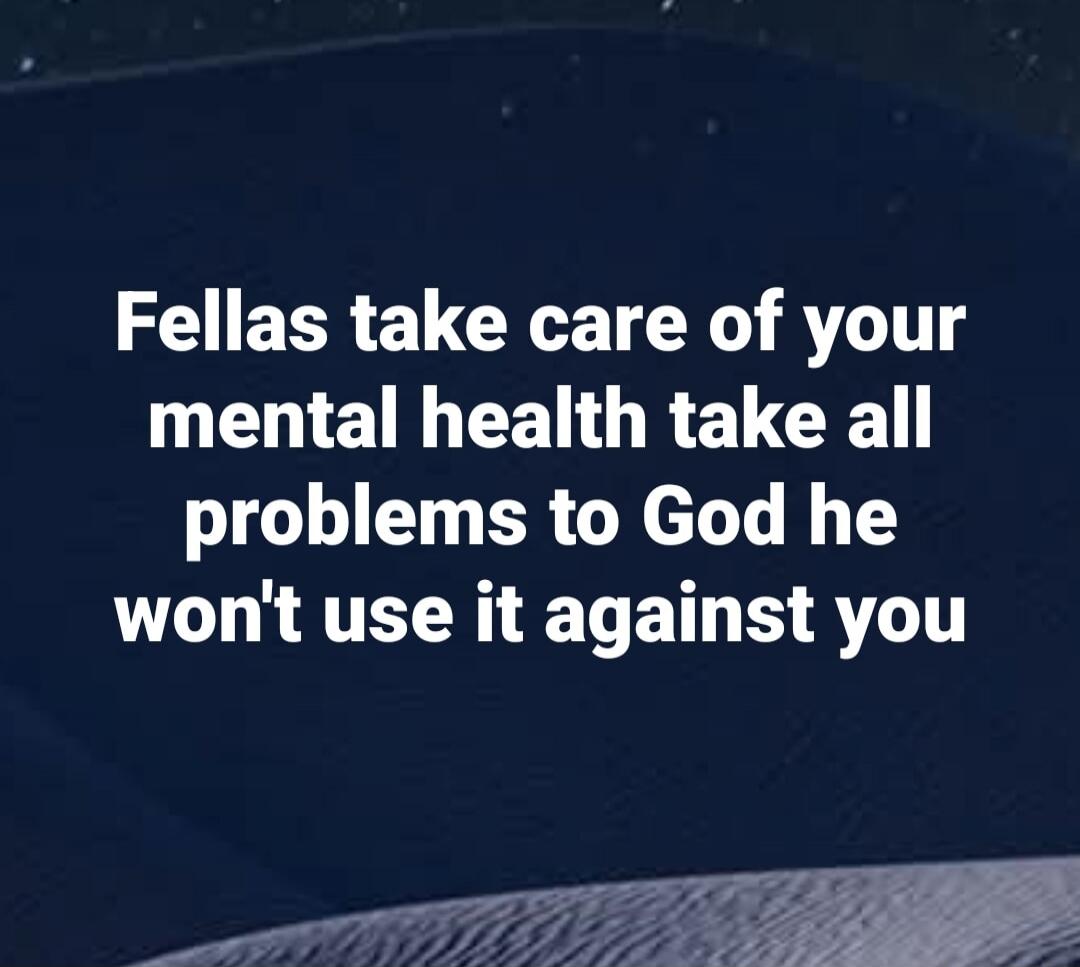 Fellas take care of your mental health take all problems to God he won't use it against you