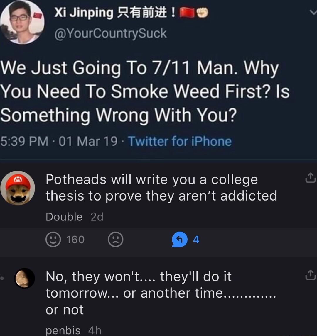 Xi Jinping RER T O YourCountrySuck ERITE etellas M Ee 4 W Y ETs M1 You Need To Smoke Weed First Is Something Wrong With You SRRV N VETS PRSI E S g G LGS RGN T MR G TV TT W Te o Tof Ye Double 2d ORI X No they wont theyll do it tomorrow or another time or not senbis 4h Potheads will write you a college