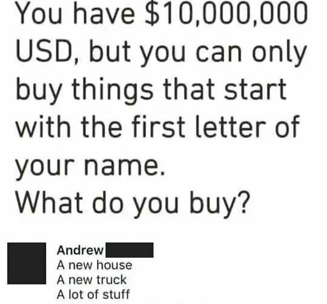 You have 10000000 USD but you can only buy things that start with the first letter of your name What do you buy e A lot of stuff