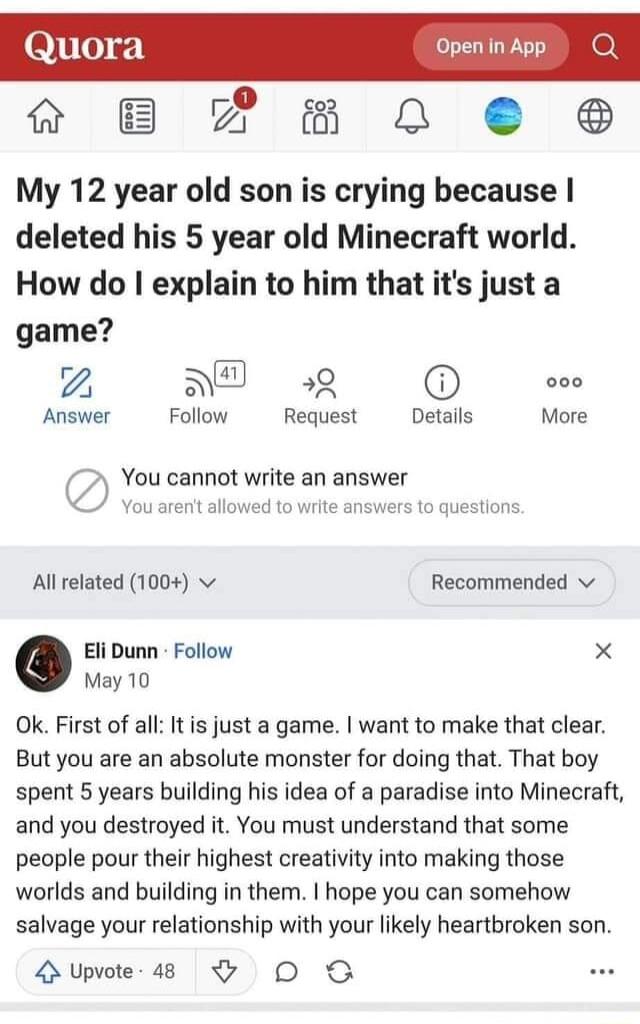 8510 Open in App B P2Em 0 8 My 12 year old son is crying because deleted his 5 year old Minecraft world How do explain to him that its justa game NT 9 000 Answer Follow Request Details More You cannot write an answer You aren allowed to write answers to questions All related 1004 v Recommended v o Eli Dunn Follow X May 10 Ok First of all It is just a game want to make that clear But you are an abs