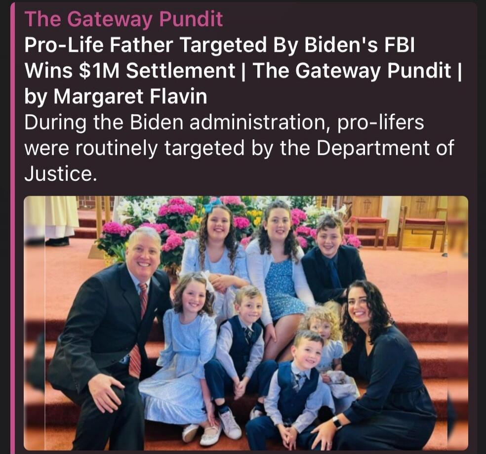 The Gateway Pundit Pro-Life Father Targeted By Biden's FBI Wins $1M Settlement | The Gateway Pundit | by Margaret Flavin During the Biden administration, pro-lifers were routinely targeted by the Department of Justice.