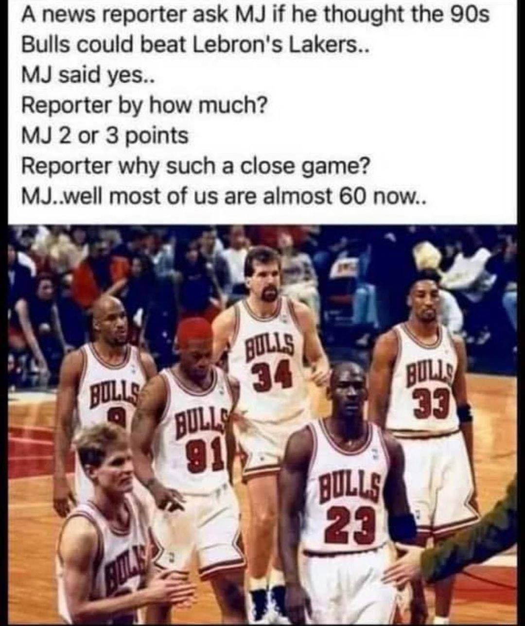 A news reporter ask MJ if he thought the 90s Bulls could beat Lebrons Lakers MJ said yes Reporter by how much MJ 2 or 3 points Reporter why such a close game MJwell most of us are almost 60 now