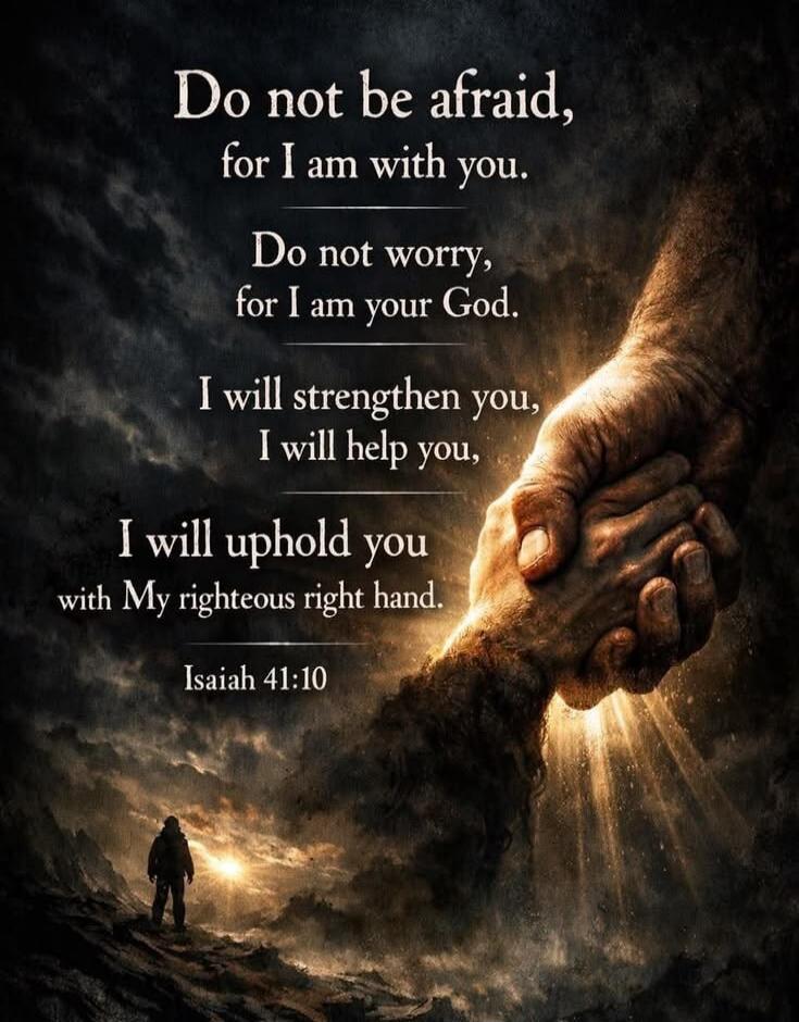 Do not be afraid, for I am with you. Do not worry, for I am your God. I will strengthen you, I will help you, I will uphold you with My righteous right hand. Isaiah 41:10