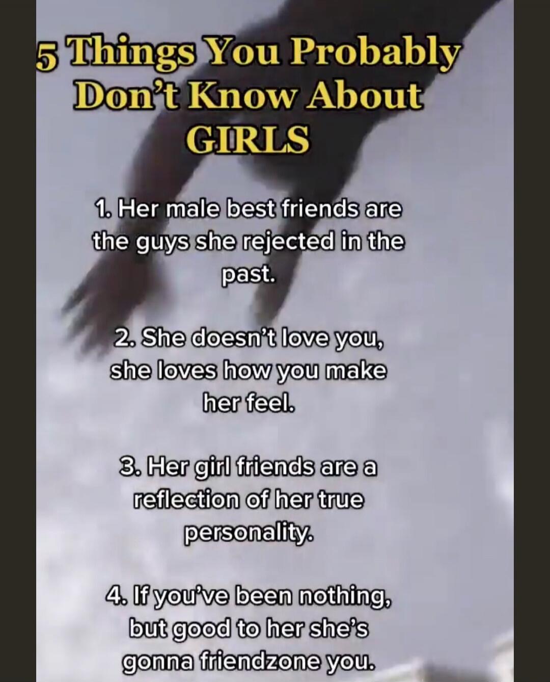 5 Things You Probably Don't Know About GIRLS 1. Her male best friends are the guys she rejected in the past. 2. She doesn't love you, she loves how you make her feel. 3. Her girl friends are a reflection of her true personality. 4. If you've been nothing, but good to her she's gonna friendzone you.