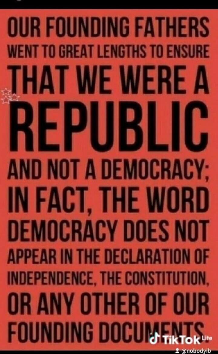 OUR FOUNDING FATHERS WENT TO GREAT LENGTHS TO ENSURE THAT WE WERE A REPUBLIC AND NOT A DEMOCRACY; IN FACT, THE WORD DEMOCRACY DOES NOT APPEAR IN THE DECLARATION OF INDEPENDENCE, THE CONSTITUTION, OR ANY OTHER OF OUR FOUNDING DOCUMENTS.