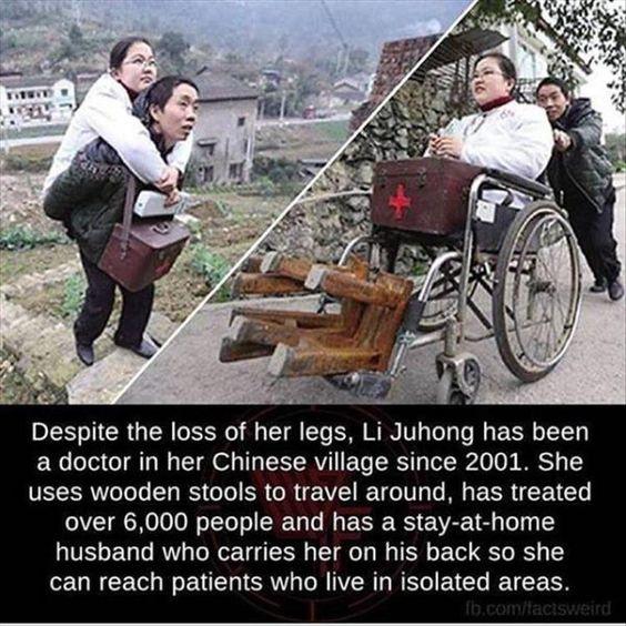 Despite the loss of her legs Li Juhong has been a doctor in her Chinese village since 2001 She uses wooden stools to travel around has treated over 6000 people and has a stay at home husband who carries her on his back so she can reach patients who live in isolated areas