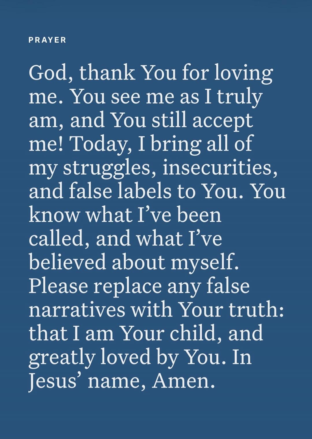 PRAYER God, thank You for loving me. You see me as I truly am, and You still accept me! Today, I bring all of my struggles, insecurities, and false labels to You. You know what I've been called, and what I've believed about myself. Please replace any false narratives with Your truth: that I am Your child, and greatly loved by You. In Jesus' name, A
