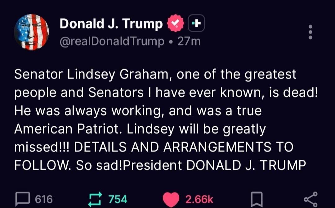 Senator Lindsey Graham, one of the greatest people and Senators I have ever known, is dead! He was always working, and was a true American Patriot. Lindsey will be greatly missed!!! DETAILS AND ARRANGEMENTS TO FOLLOW. So sad! President DONALD J. TRUMP