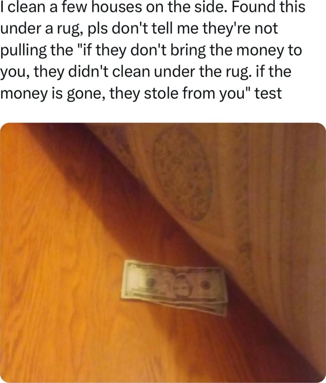 I clean a few houses on the side Found this under a rug pls dont tell me theyre not pulling the if they dont bring the money to ou they didnt clean under the rug if the oney is gone they stole from you test