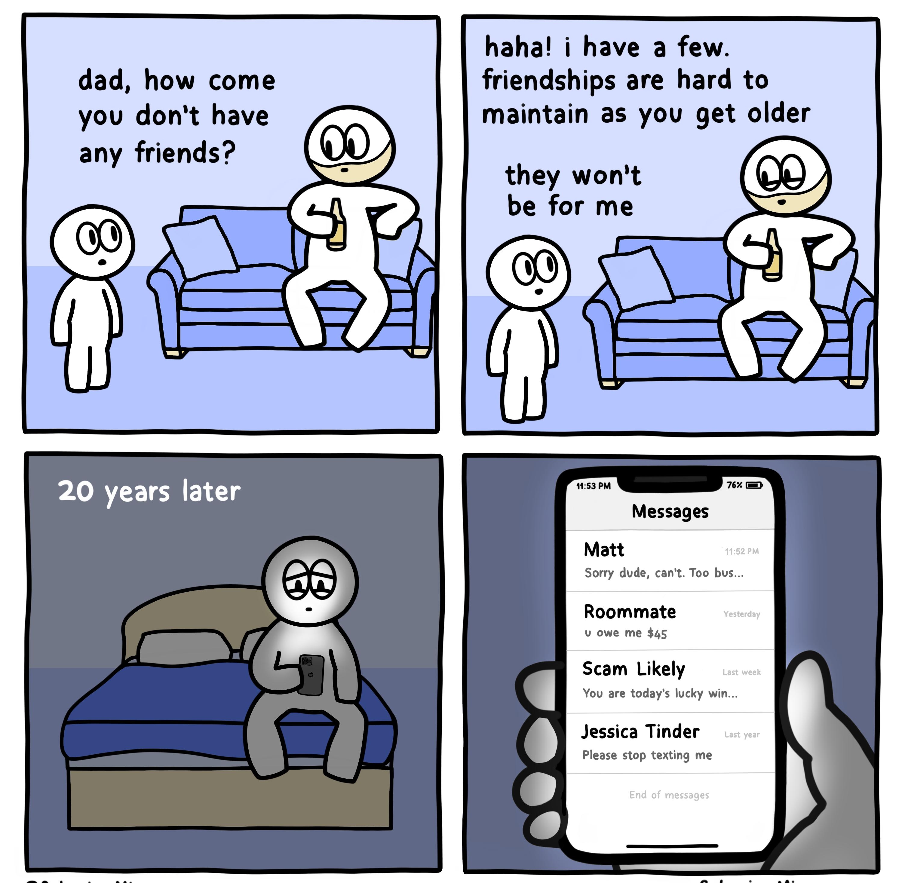 haha i have a few dad how come friendships are hard to you dont have maintain as you get older any friends they wont be for me Messages Matt Sorry dude cant Too bus Roommate v owe me 45 Scam Likely You are todays lucky win Jessica Tinder Please stop texting me