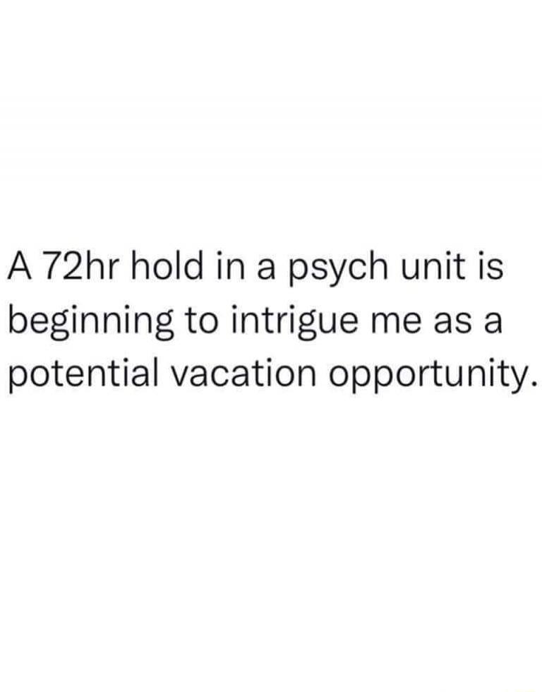A 72hr hold in a psych unit is beginning to intrigue me as a potential vacation opportunity.