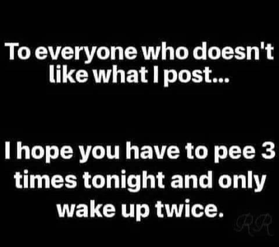 To everyone who doesn't like what I post... I hope you have to pee 3 times tonight and only wake up twice.