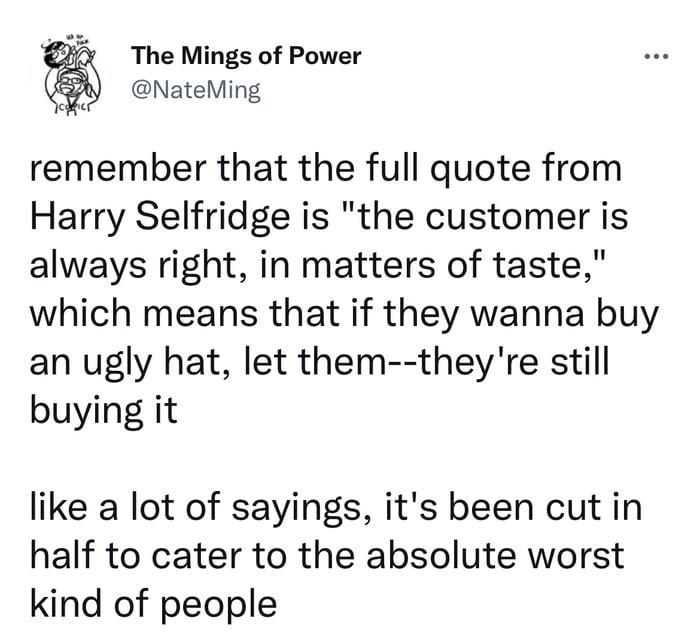 The Mings of Power NateMing remember that the full quote from Harry Selfridge is the customer is always right in matters of taste which means that if they wanna buy an ugly hat let them theyre still buying it like a lot of sayings its been cut in half to cater to the absolute worst kind of people