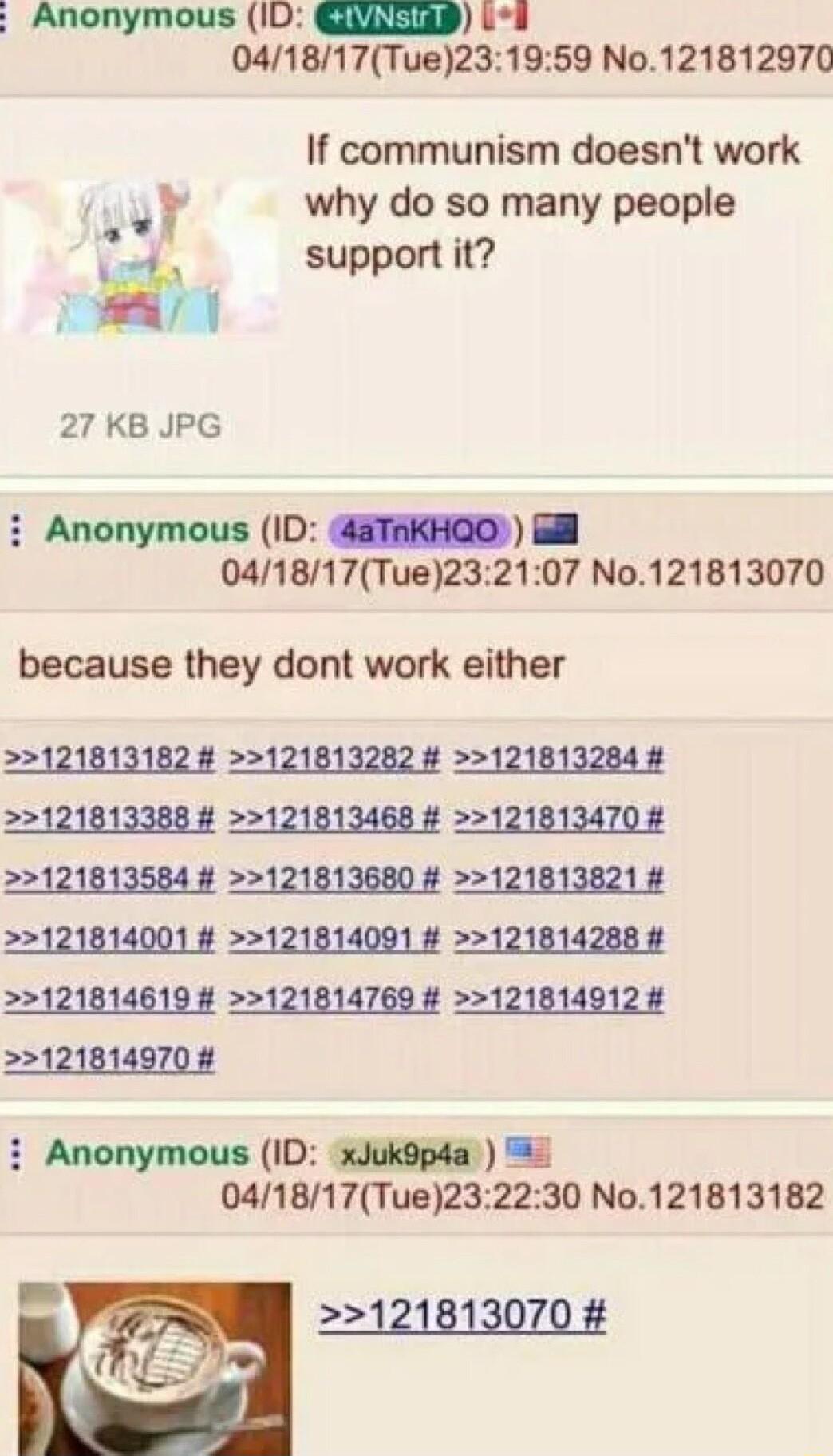 Anonymous 1D GELERP L8 041817Tue231959 No121812970 If communism doesnt work why do so many people support it 12 27 KB JPG i Anonymous ID aTAkHQO Bl 041817Tue232107 No121813070 because they dont work either 121813182 121813282 121813284 121813388 121813468 121813470 121814001 121814091 121814288 121814619 4 121814769 121814912 121814970 i Anonymous ID xJuk9pda 2 041817Tue232230 No121813182