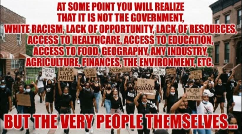AT SOME POINT YOU WILL REALIZE THAT IT IS NOT THE GOVERNMENT, WHITE RACISM, LACK OF OPPORTUNITY, LACK OF RESOURCES, ACCESS TO HEALTHCARE, ACCESS TO EDUCATION, ACCESS TO FOOD, GEOGRAPHY, ANY INDUSTRY, AGRICULTURE, FINANCES, THE ENVIRONMENT, ETC. BUT THE VERY PEOPLE THEMSELVES... JUSTICE NOW BLACK LIVES MATTER RACISM DEFUND THE POLICE NO JUSTICE NO P