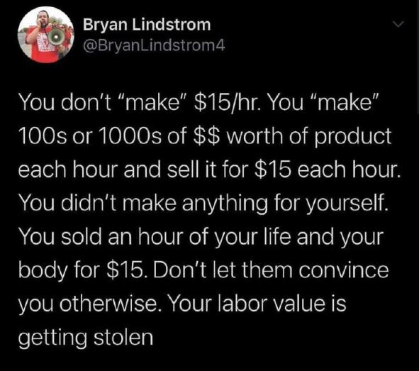 ELIRRLEGT BryanLindstrom4 You dont make 15hr You make 100s or 1000s of worth of product each hour and sell it for 15 each hour You didnt make anything for yourself You sold an hour of your life and your body for 15 Dont let them convince you otherwise Your labor value is getting stolen