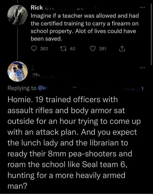 m Imagine if a teacher was allowed and had the certified training to carry a firearm on school property Alot of lives could have been saved O T4 Q o EERGRCIS Homie 19 trained officers with assault rifles and body armor sat outside for an hour trying to come up with an attack plan And you expect RGN VIaTel WETe VA Tole R TN IoT Yg F TaR Y CEL A GETREIN oS RS alelel CIRTale roam the school like Seal