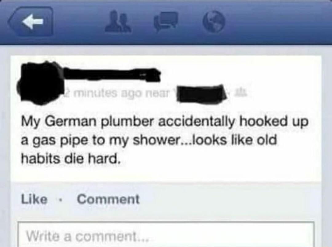 My German plumber accidentally hooked up a gas pipe to my showerlooks like old habits die hard Like Comment