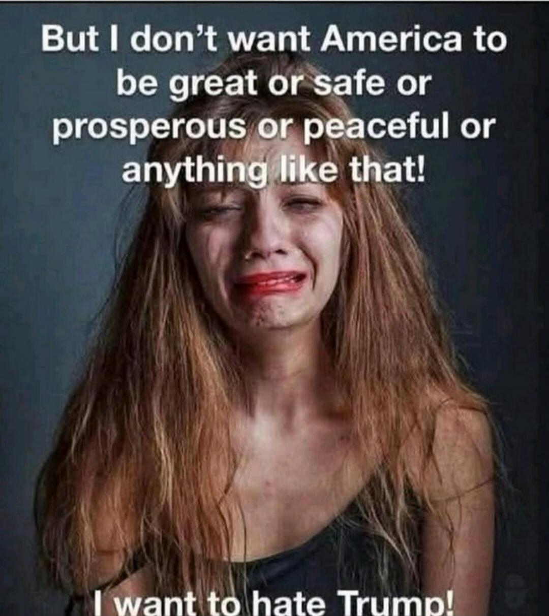 But I don't want America to be great or safe or prosperous or peaceful or anything like that! I want to hate Trump!