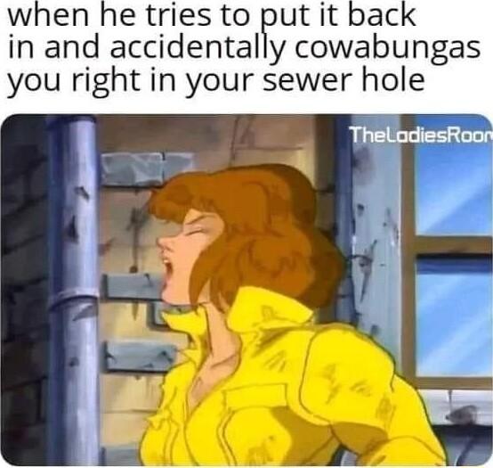 when he tries to put it in and accidentally cowabungas you right in your sewer hole