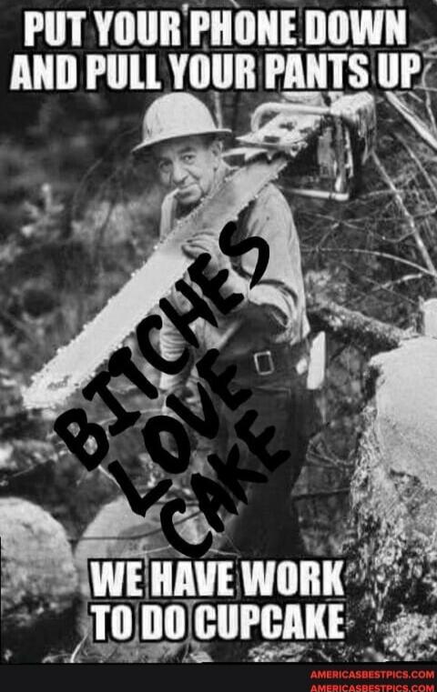 PUT YOUR PHONE DOWN AND PULL YOUR PANTS UP
WE HAVE TO DO CUPCAKE
BITCHES LOVE CAKE