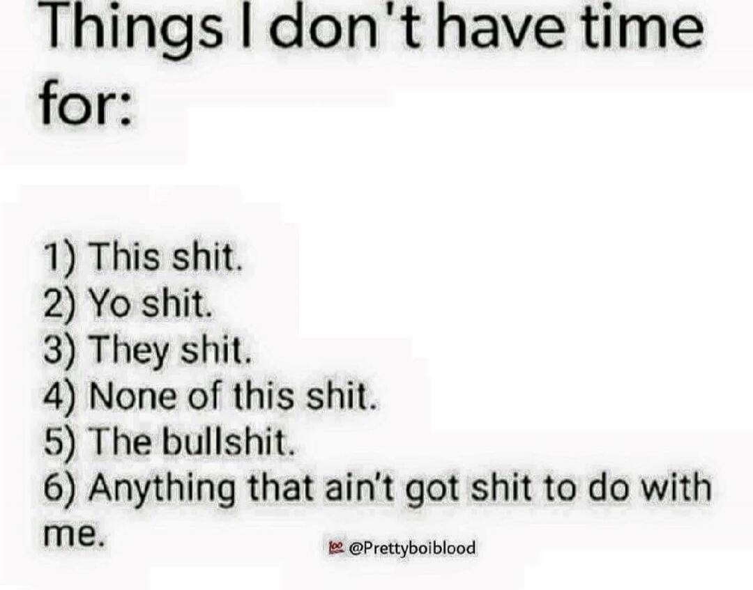 Things I don't have time for:
1) This shit.
2) Yo shit.
3) They shit.
4) None of this shit.
5) The bullshit.
6) Anything that ain't got shit to do with me.