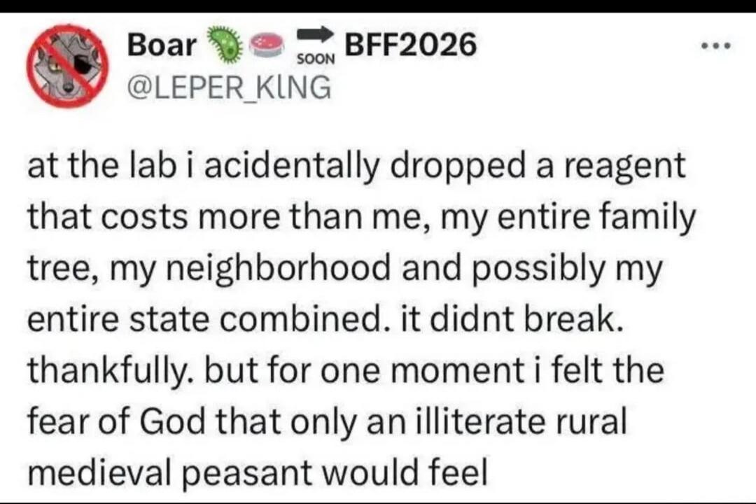 Boar @LEPER_KING at the lab i accidentally dropped a reagent that costs more than me, my entire family tree, my neighborhood and possibly my entire state combined. it didnt break. thankfully. but for one moment i felt the fear of God that only an illiterate rural medieval peasant would feel