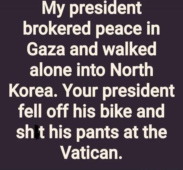 My president brokered peace in Gaza and walked alone into North Korea. Your president fell off his bike and sh*t his pants at the Vatican.