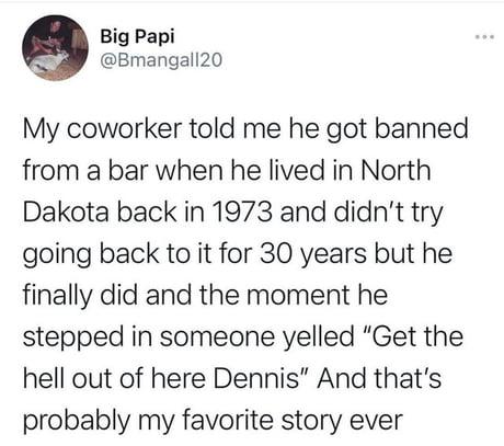 Big Papi Bmangall20 My coworker told me he got banned from a bar when he lived in North Dakota back in 1973 and didnt try going back to it for 30 years but he finally did and the moment he stepped in someone yelled Get the hell out of here Dennis And thats probably my favorite story ever