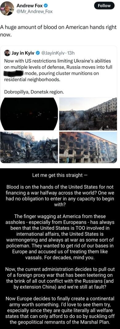 Andrew Fox A huge amount of blood on American hands right now JayinKyiv layinkyiv 13h Now with US restrictions limiting Ukraines abilities on multiple levels of defense Russia moves into full Sl ode pouring cluster munitions on 2sidential neighborhoods Dobropillya Donetsk region Let me get this straight Blood is on the hands of the United States for not financing a war halfway across the world One