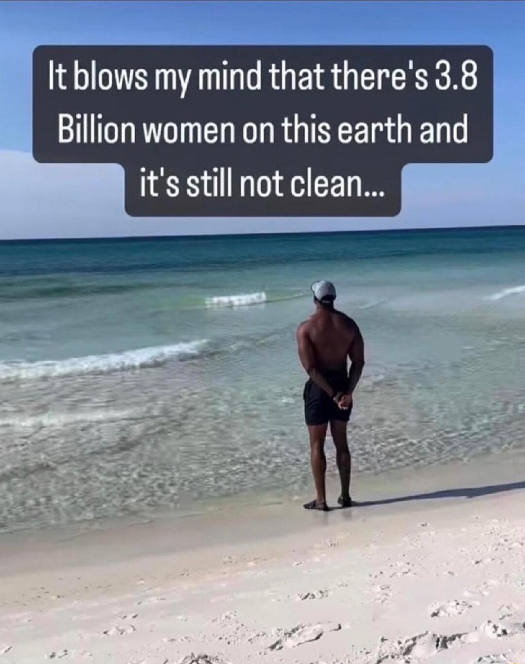 t blows my mind that theres 38 Billion women on this earth and its still not clean