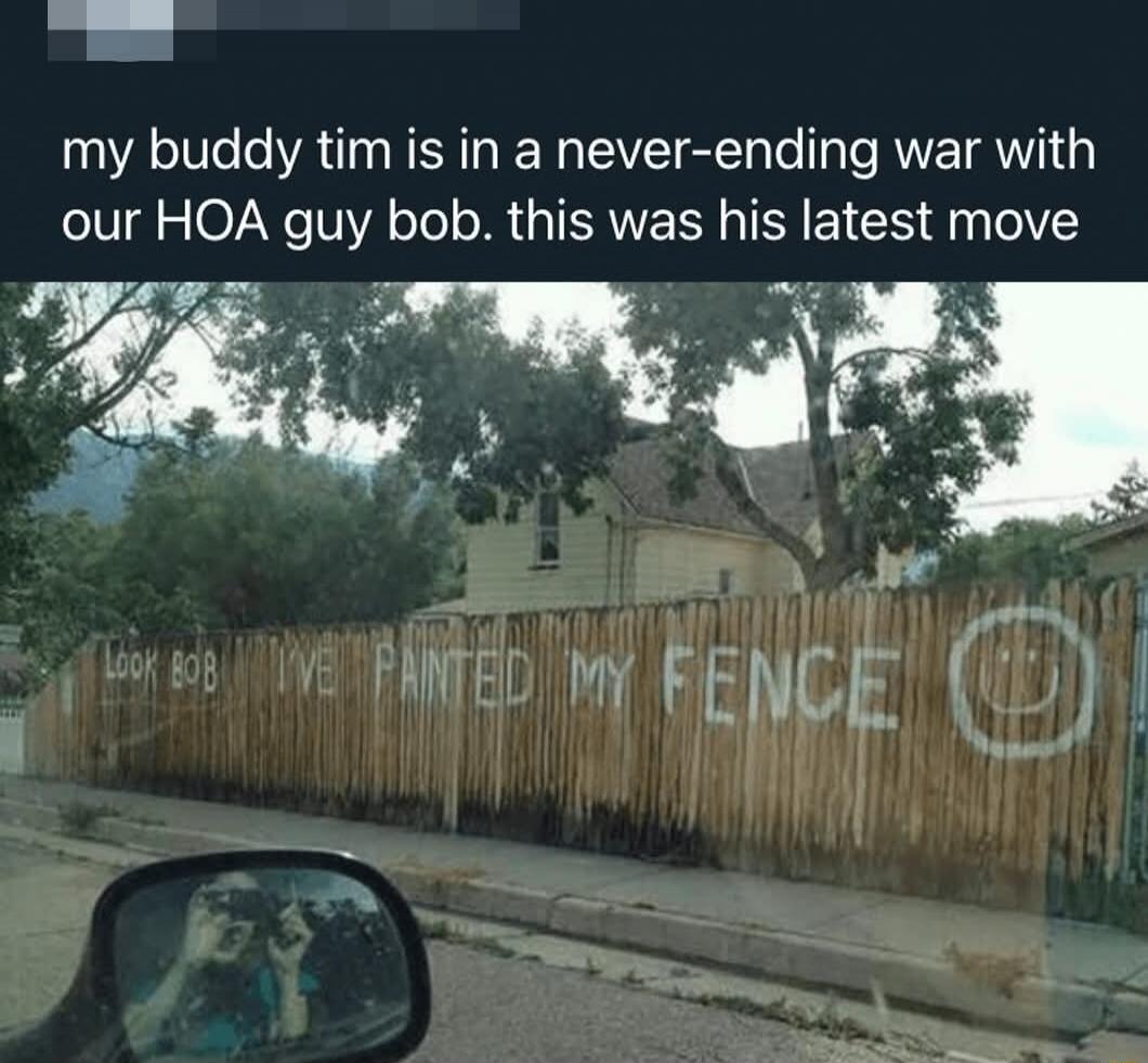 my buddy tim is in a never-ending war with our HOA guy bob. this was his latest move
LOOK BOB I'VE PAINTED MY FENCE