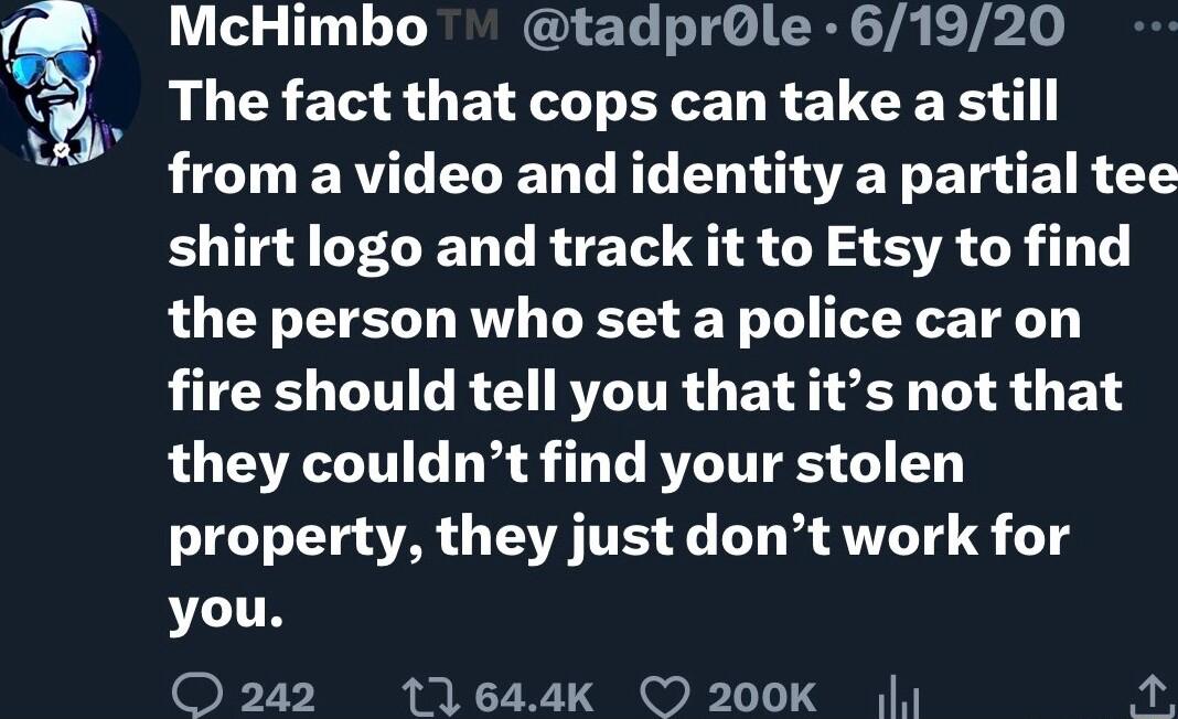 McHimbo tadprOle 61920 The fact that cops can take a still LT ERTC VR G R EO G ET BT EIR T shirt logo and track it to Etsy to find the person who set a police car on fire should tell you that its not that they couldnt find your stolen property they just dont work for you O242 11644k O 200K K i