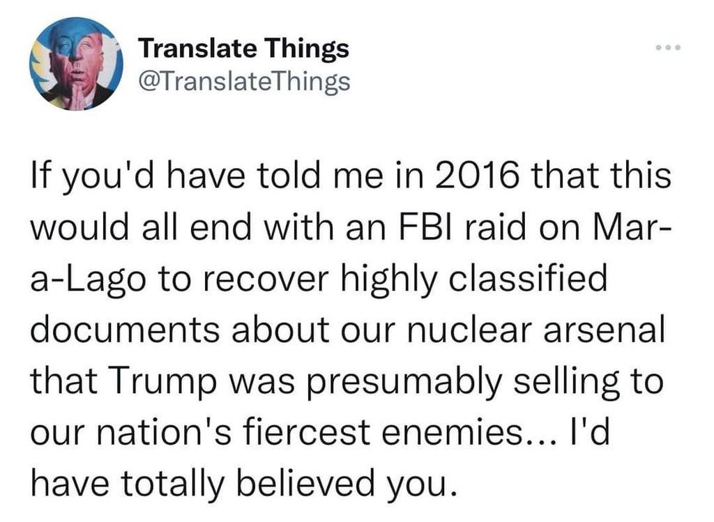 Translate Things TranslateThings If youd have told me in 2016 that this would all end with an FBI raid on Mar a Lago to recover highly classified documents about our nuclear arsenal that Trump was presumably selling to our nations fiercest enemies Id have totally believed you