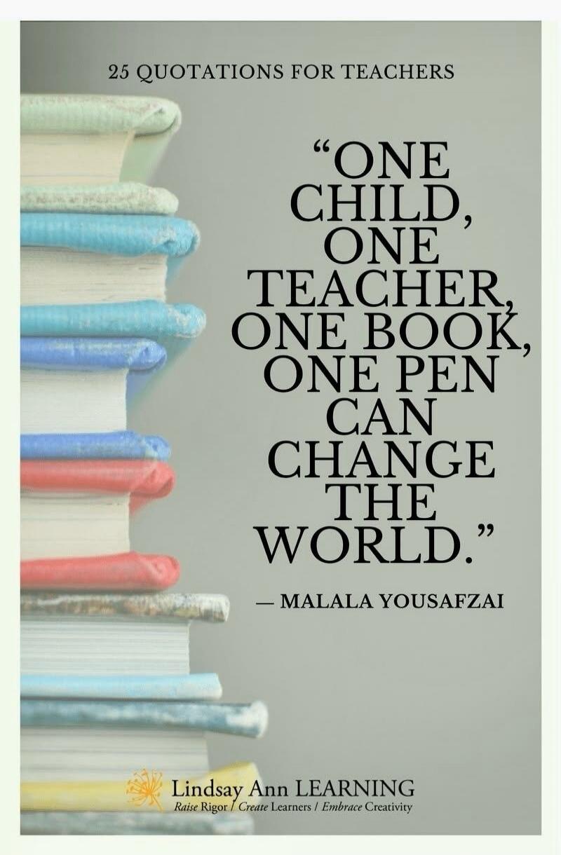 25 QUOTATIONS FOR TEACHERS. ONE CHILD, ONE TEACHER, ONE BOOK, ONE PEN CAN CHANGE THE WORLD. - MALALA YOUSAFZAI. Lindsay Ann LEARNING. Raise Rigor | Create Learners | Embrace Creativity.