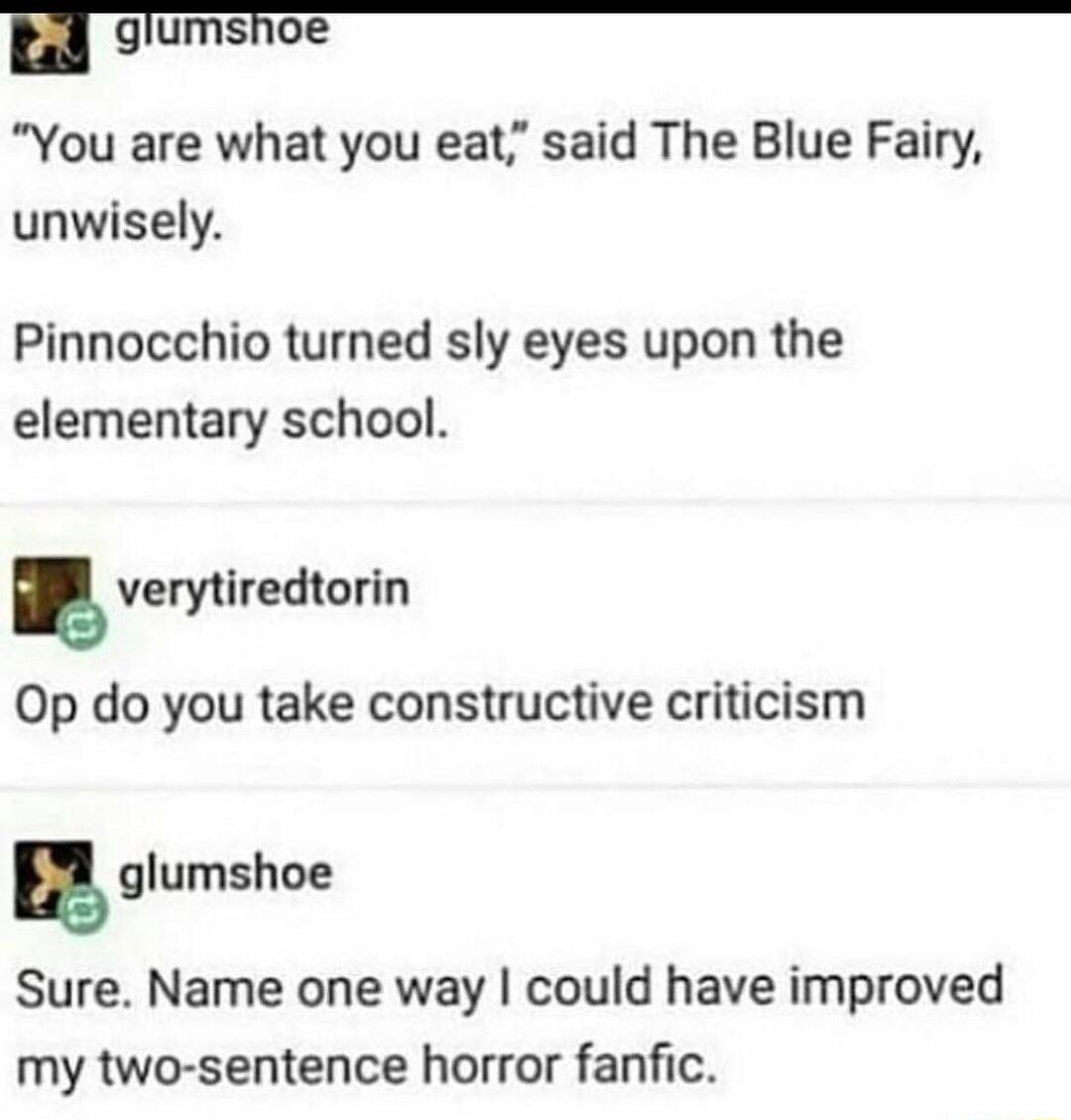 rl_g umshoe You are what you eat said The Blue Fairy unwisely Pinnocchio turned sly eyes upon the elementary school verytiredtorin Op do you take constructive criticism gglumshoe Sure Name one way could have improved my two sentence horror fanfic
