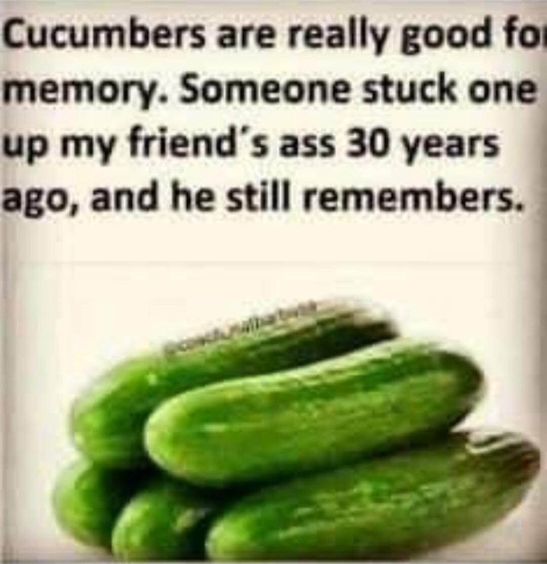 Cucumbers are really good for memory. Someone stuck one up my friend's ass 30 years ago, and he still remembers.