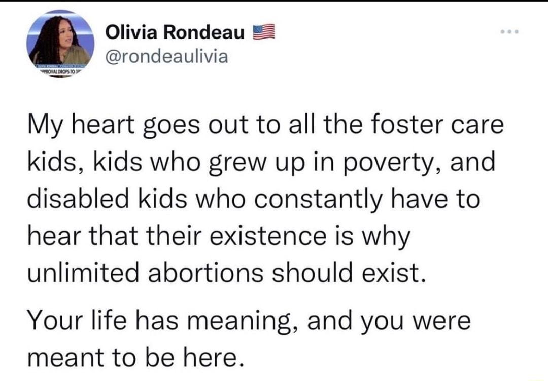 Olivia Rondeau rondeaulivia My heart goes out to all the foster care kids kids who grew up in poverty and disabled kids who constantly have to hear that their existence is why unlimited abortions should exist Your life has meaning and you were meant to be here