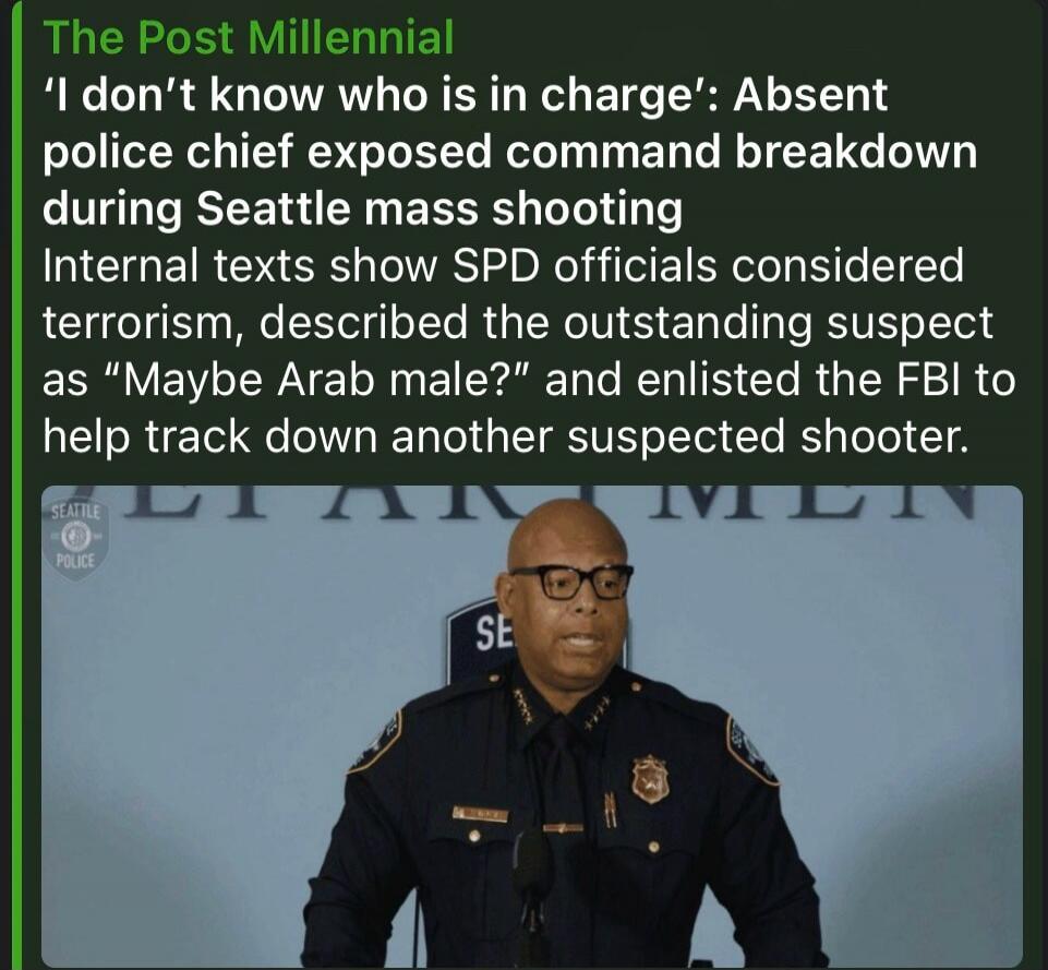 The Post Millennial 'I don't know who is in charge': Absent police chief exposed command breakdown during Seattle mass shooting Internal texts show SPD officials considered terrorism, described the outstanding suspect as 
