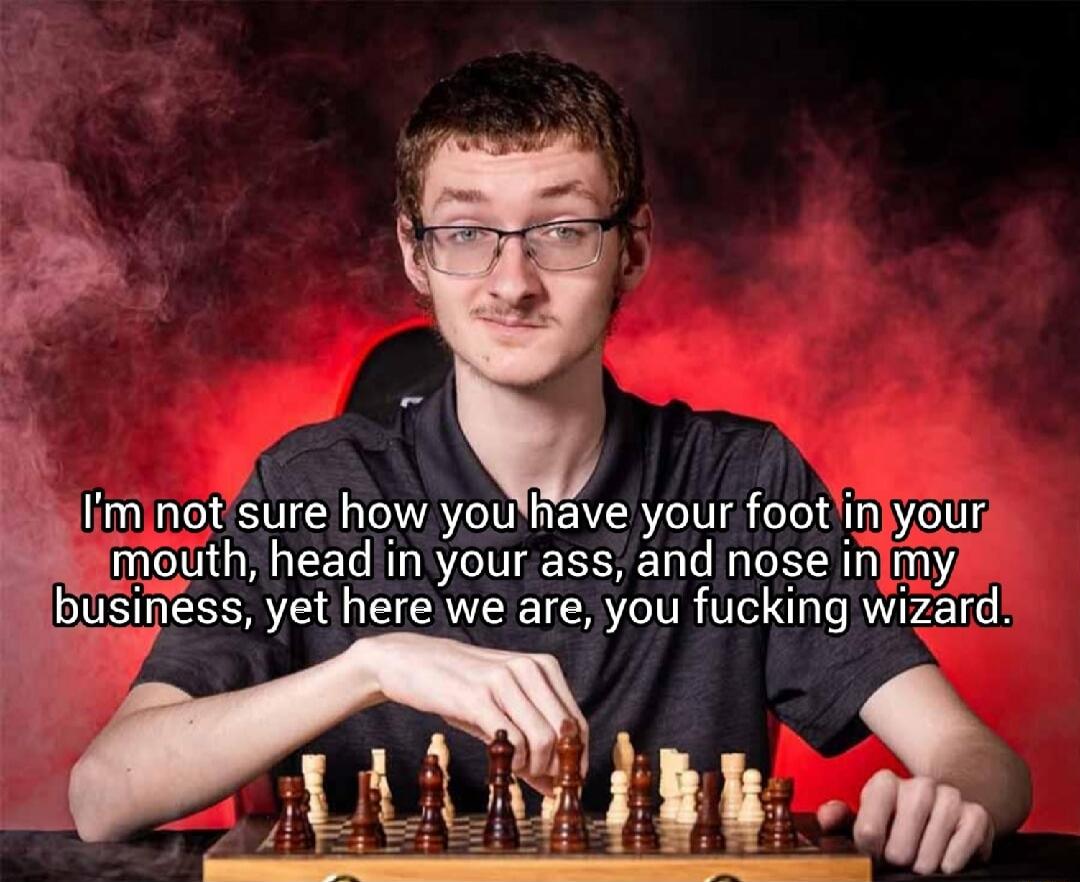 I'm not sure how you have your foot in your mouth, head in your ass, and nose in my business, yet here we are, you fucking wizard.