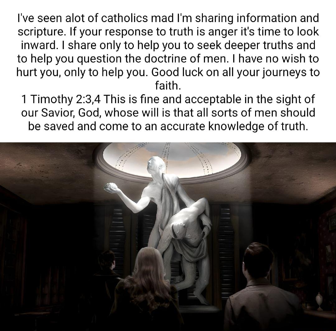 Ive seen alot of catholics mad Im sharing information and scripture If your response to truth is anger its time to look inward share only o help you to seek deeper truths and 10 help you question the doctrine of men have no wish to hurt you only to help you Good luck on all your journeys to faith 1 Timothy 234 This is fine and acceptable in the sight of our Savior God whose will is that all sorts 