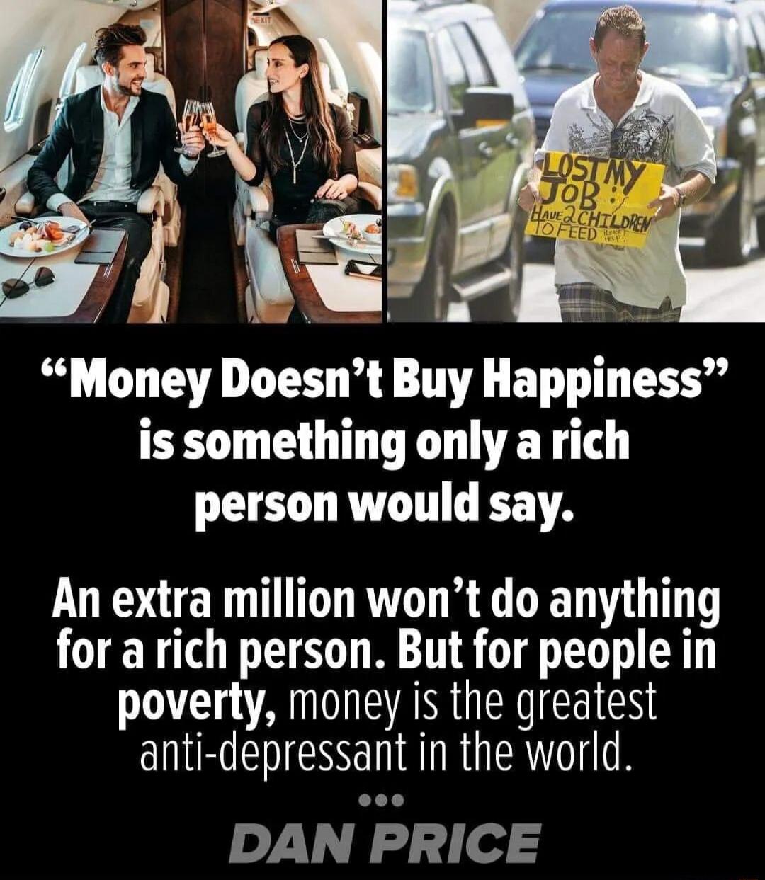 Money Doesnt Buy Happiness is something only a rich person would say An extra million wont do anything for a rich person But for people in poverty money is the greatest RN ENESS I IRGERT O DAN PRICE