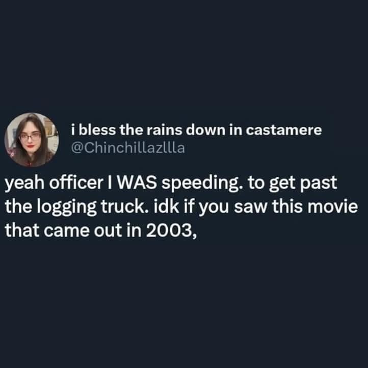 i bless the rains down in castamere Chinchillazllla yeah officer WAS speeding to get past the logging truck idk if you saw this movie that came out in 2003