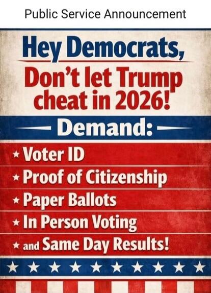 Public Service Announcement
Hey Democrats,
Don't let Trump cheat in 2026!
Demand:
Voter ID
Proof of Citizenship
Paper Ballots
In Person Voting
and Same Day Results!